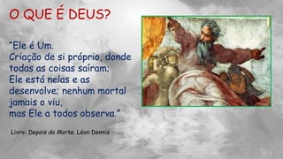 O QUE É DEUS?
“Ele é Um.
Criação de si próprio, donde
todas as coisas saíram;
Ele está nelas e as
desenvolve; nenhum mortal
jamais o viu,
mas Ele a todos observa.”
Livro: Depois da Morte. Léon Dennis
 