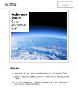 RESPONDA:
➢ QUAL A DIFERENÇA ENTRE O GLOBO TERRESTRE E O PLANISFÉRIO?
➢ COMO É POSSÍVEL REPRESENTAR A TERRA, QUE É REDONDA, NO
PLANO?
➢ A REPRESENTAÇÃO DA TERRA APRESENTADA NOS DOIS MATERIAIS É
IGUAL OU DIFERENTE? POR QUÊ?
 
