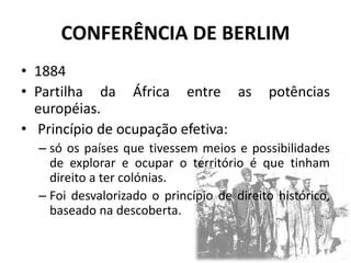 CONFERÊNCIA DE BERLIM
• 1884
• Partilha da África entre as potências
européias.
• Princípio de ocupação efetiva:
– só os países que tivessem meios e possibilidades
de explorar e ocupar o território é que tinham
direito a ter colónias.
– Foi desvalorizado o princípio de direito histórico,
baseado na descoberta.
 