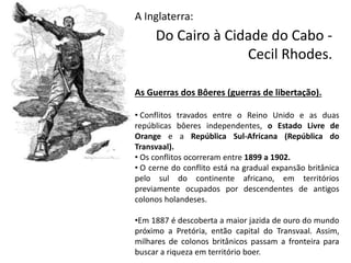 Do Cairo à Cidade do Cabo -
Cecil Rhodes.
A Inglaterra:
As Guerras dos Bôeres (guerras de libertação).
• Conflitos travados entre o Reino Unido e as duas
repúblicas bôeres independentes, o Estado Livre de
Orange e a República Sul-Africana (República do
Transvaal).
• Os conflitos ocorreram entre 1899 a 1902.
• O cerne do conflito está na gradual expansão britânica
pelo sul do continente africano, em territórios
previamente ocupados por descendentes de antigos
colonos holandeses.
•Em 1887 é descoberta a maior jazida de ouro do mundo
próximo a Pretória, então capital do Transvaal. Assim,
milhares de colonos britânicos passam a fronteira para
buscar a riqueza em território boer.
 