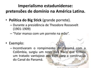 Imperialismo estadunidense:
pretensões de domínio na América Latina.
• Política do Big Stick (grande porrete).
– Durante a presidência de Theodore Roosevelt
(1901-1909)
– “Falar manso com um porrete na mão”.
• Exemplo:
– Incentivaram o rompimento do Panamá com a
Colômbia, surgiu um novo país fraco que firmou
um tratado vantajoso aos EUA para a construção
do Canal do Panamá.
 