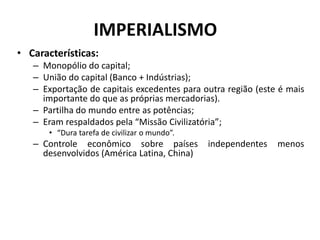 IMPERIALISMO
• Características:
– Monopólio do capital;
– União do capital (Banco + Indústrias);
– Exportação de capitais excedentes para outra região (este é mais
importante do que as próprias mercadorias).
– Partilha do mundo entre as potências;
– Eram respaldados pela “Missão Civilizatória”;
• “Dura tarefa de civilizar o mundo”.
– Controle econômico sobre países independentes menos
desenvolvidos (América Latina, China)
 