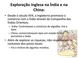 Exploração inglesa na Índia e na
China:
• Desde o século XVII, a Inglaterra promovia o
comércio com a Índia através da Companhia das
Índias Orientais.
– Índia: Controlavam o comércio de algodão, chá e
ópio.
– China: comercializavam ópio em estado bruto,
porcelana e Seda.
• Além de explorar as riquezas, não respeitavam os
costumes dos povos locais.
– Foi o motivo de algumas revoltas.
 