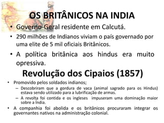 OS BRITÂNICOS NA INDIA
• Governo-Geral residente em Calcutá.
• 290 milhões de Indianos viviam o país governado por
uma elite de 5 mil oficiais Britânicos.
• A política britânica aos hindus era muito
opressiva.
Revolução dos Cipaios (1857)
• Promovido pelos soldados indianos;
– Descobriram que a gordura de vaca (animal sagrado para os Hindus)
estava sendo utilizado para a lubrificação de armas.
– A revolta foi contida e os ingleses impuseram uma dominação maior
sobre a Índia.
• A companhia foi abolida e os britânicos procuraram integrar os
governantes nativos na administração colonial.
 