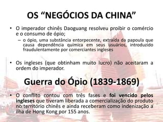 OS “NEGÓCIOS DA CHINA”
• O imperador chinês Daoguang resolveu proibir o comércio
e o consumo de ópio;
– o ópio, uma substância entorpecente, extraída da papoula que
causa dependência química em seus usuários, introduzido
fraudulentamente por comerciantes ingleses
• Os ingleses (que obtinham muito lucro) não aceitaram a
ordem do imperador.
• O conflito contou com três fases e foi vencido pelos
ingleses que tiveram liberada a comercialização do produto
no território chinês e ainda receberam como indenização a
ilha de Hong Kong por 155 anos.
Guerra do Ópio (1839-1869)
 