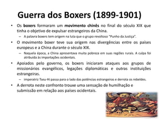 Guerra dos Boxers (1899-1901)
• Os boxers formaram um movimento chinês no final do século XIX que
tinha o objetivo de expulsar estrangeiros da China.
– A palavra boxers tem origem na luta que o grupo revoltoso “Punho da Justiça”.
• O movimento boxer teve sua origem nas divergências entre os países
europeus e a China durante o século XIX.
– Naquela época, a China apresentava muita pobreza em suas regiões rurais. A culpa foi
atribuída às importações ocidentais.
• Apoiados pelo governo, os boxers iniciaram ataques aos grupos de
missionários evangélicos, legações diplomáticas e outras instituições
estrangeiras.
– imperatriz Tseu-Hi passa para o lado das potências estrangeiras e derrota os rebeldes.
• A derrota neste confronto trouxe uma sensação de humilhação e
submissão em relação aos países ocidentais.
 