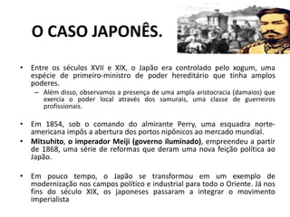 O CASO JAPONÊS.
• Entre os séculos XVII e XIX, o Japão era controlado pelo xogum, uma
espécie de primeiro-ministro de poder hereditário que tinha amplos
poderes.
– Além disso, observamos a presença de uma ampla aristocracia (damaios) que
exercia o poder local através dos samurais, uma classe de guerreiros
profissionais.
• Em 1854, sob o comando do almirante Perry, uma esquadra norte-
americana impôs a abertura dos portos nipônicos ao mercado mundial.
• Mitsuhito, o imperador Meiji (governo iluminado), empreendeu a partir
de 1868, uma série de reformas que deram uma nova feição política ao
Japão.
• Em pouco tempo, o Japão se transformou em um exemplo de
modernização nos campos político e industrial para todo o Oriente. Já nos
fins do século XIX, os japoneses passaram a integrar o movimento
imperialista
 
