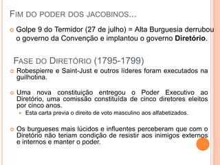 FIM DO PODER DOS JACOBINOS...
 Golpe 9 do Termidor (27 de julho) = Alta Burguesia derrubou
o governo da Convenção e implantou o governo Diretório.
FASE DO DIRETÓRIO (1795-1799)
 Robespierre e Saint-Just e outros líderes foram executados na
guilhotina.
 Uma nova constituição entregou o Poder Executivo ao
Diretório, uma comissão constituída de cinco diretores eleitos
por cinco anos.
 Esta carta previa o direito de voto masculino aos alfabetizados.
 Os burgueses mais lúcidos e influentes perceberam que com o
Diretório não teriam condição de resistir aos inimigos externos
e internos e manter o poder.
 