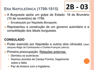 ERA NAPOLEÔNICA (1799-1815)
 A Burguesia apóia um golpe de Estado: 18 de Brumário
(10 de novembro) de 1799,
 Encabeçado por Napoleão Bonaparte.
 Representou a construção de um governo autoritário e a
consolidação dos ideais burgueses.
CONSULADO
 Poder exercido por Napoleão e outros dois cônsules (Jean
Jacques Régis de Cambacérès e Charles-François Lebrun).
 Primeira preocupação: Relações externas.
 Derrotou os austríacos.
 Assinou acordos de Campo Formio, hegemonia
sobre a Itália
 Paz de Amiens com a Inglaterra.
2B - 03
 