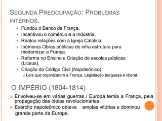SEGUNDA PREOCUPAÇÃO: PROBLEMAS
INTERNOS.
 Fundou o Banco da França,
 Incentivou o comércio e a Indústria,
 Reatou relações com a Igreja Católica,
 Inúmeras Obras públicas de infra estrutura para
modernizar a França.
 Reforma no Ensino e Criação de escolas públicas
(Liceus),
 Criação do Código Civil (Napoleônico)
 Leis que organizaram a França, Legislação burguesa e liberal.
O IMPÉRIO (1804-1814)
 Envolveu-se em várias guerras / Europa temia a França, pela
propagação das ideias revolucionárias.
 Exército napoleônico obteve amplas vitórias e dominou
grande parte da Europa.
 