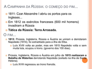  1811: Czar Alexandre I abriu os portos para os
Ingleses...
 Em 1812 os exércitos franceses (600 mil homens)
invadiram a Rússia
 Tática da Rússia: Terra Arrasada.
A CAMPANHA DA RÚSSIA: O COMEÇO DO FIM...
O FIM...
 1813: Prússia, Inglaterra, Rússia e Áustria se uniram e derrotaram
Napoleão (1814), foi extraditado para a ilha de Elba.
 Luís XVIII volta ao poder, mas em 1815 Napoleão volta e sem
muita luta, ocupou o trono. (governo dos 100 dias).
 Prússia, Inglaterra, Rússia e Áustria em julho de 1815 realizaram a
Batalha de Waterloo derrotando Napoleão (exilado na ilha de Santa
Helena).
 Luís XVIII regressou ao trono francês.
 