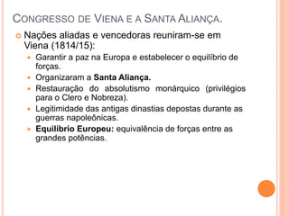 Nações aliadas e vencedoras reuniram-se em
Viena (1814/15):
 Garantir a paz na Europa e estabelecer o equilíbrio de
forças.
 Organizaram a Santa Aliança.
 Restauração do absolutismo monárquico (privilégios
para o Clero e Nobreza).
 Legitimidade das antigas dinastias depostas durante as
guerras napoleônicas.
 Equilíbrio Europeu: equivalência de forças entre as
grandes potências.
CONGRESSO DE VIENA E A SANTA ALIANÇA.
 