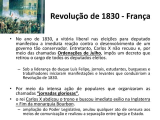 Revolução de 1830 - França
• No ano de 1830, a vitória liberal nas eleições para deputado
manifestou a imediata reação contra o desenvolvimento de um
governo tão conservador. Entretanto, Carlos X não recuou e, por
meio das chamadas Ordenações de Julho, impôs um decreto que
retirou o cargo de todos os deputados eleitos.
– Sob a liderança do duque Luís Felipe, jornais, estudantes, burgueses e
trabalhadores iniciaram manifestações e levantes que conduziriam a
Revolução de 1830.
• Por meio da intensa ação de populares que organizaram as
chamadas “jornadas gloriosas”,
• o rei Carlos X abdicou o trono e buscou imediato exílio na Inglaterra
= Fim da monarquia Bourbon.
– ampliação do Poder Legislativo, anulou qualquer ato de censura aos
meios de comunicação e realizou a separação entre Igreja e Estado.
 