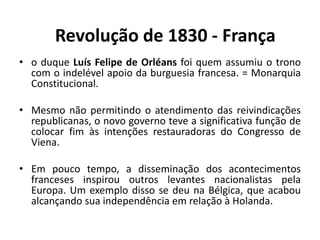 • o duque Luís Felipe de Orléans foi quem assumiu o trono
com o indelével apoio da burguesia francesa. = Monarquia
Constitucional.
• Mesmo não permitindo o atendimento das reivindicações
republicanas, o novo governo teve a significativa função de
colocar fim às intenções restauradoras do Congresso de
Viena.
• Em pouco tempo, a disseminação dos acontecimentos
franceses inspirou outros levantes nacionalistas pela
Europa. Um exemplo disso se deu na Bélgica, que acabou
alcançando sua independência em relação à Holanda.
Revolução de 1830 - França
 