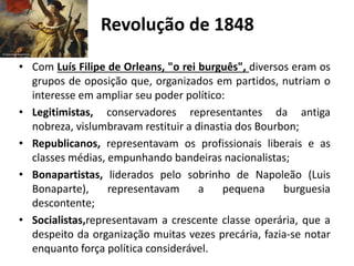 Revolução de 1848
• Com Luís Filipe de Orleans, "o rei burguês", diversos eram os
grupos de oposição que, organizados em partidos, nutriam o
interesse em ampliar seu poder político:
• Legitimistas, conservadores representantes da antiga
nobreza, vislumbravam restituir a dinastia dos Bourbon;
• Republicanos, representavam os profissionais liberais e as
classes médias, empunhando bandeiras nacionalistas;
• Bonapartistas, liderados pelo sobrinho de Napoleão (Luis
Bonaparte), representavam a pequena burguesia
descontente;
• Socialistas,representavam a crescente classe operária, que a
despeito da organização muitas vezes precária, fazia-se notar
enquanto força política considerável.
 