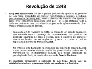 • Banquetes oposicionistas Em 1847, grupos políticos de oposição ao governo
de Luís Filipe, impedidos de realizar manifestações públicas, decidiram
pela realização de banquetes, com o objetivo de discutir não apenas a
grave crise econômica enfrentada pelo país - as secas afetaram toda a
cadeia econômica - mas para discutir propostas de ação e meios de obter
mais representatividade política.
– Para o dia 22 de fevereiro de 1848, foi marcado um grande banquete,
que contaria com a presença de representantes dos partidos de
oposição advindos de toda a França, com o objetivo de protestar
contra os boatos de corrupção no governo e contra a política
repressiva do primeiro-ministro Guizot.
– No entanto, este banquete foi impedido por ordem do próprio Guizot,
o que provocou uma violenta reação dos proletariados parisienses. O
movimento foi imediatamente seguido pela quase totalidade da
população de Paris, incluindo elementos da Guarda Nacional.
• Os revoltosos conseguiram a abdicação de Luís Filipe, dando lugar ao
estabelecimento de um governo provisório, que proclamaria a República.
Revolução de 1848
 