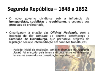 Segunda República – 1848 a 1852
• O novo governo dividiu-se sob a influência de
bonapartistas, socialistas e republicanos, e cedendo aos
protestos do proletariado,
• Organizaram a criação das Oficinas Nacionais, com a
intenção de dar combate ao enorme desemprego e
Comissão de Luxemburgo, que preparava projetos de
legislação social e intermediação em conflitos trabalhistas.
– Período inicial da revolução, também chamado de República
Social, foi marcado pela intensa disputa entre os diferentes
interesses envolvidos na consolidação do poder.
 