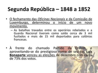 • O fechamento das Oficinas Nacionais e da Comissão de
Luxemburgo, determinou o início de um novo
movimento.
– As batalhas travadas entre os operários rebelados e a
Guarda Nacional tiveram como saldo cerca de 3 mil
fuzilados e mais de 15 mil deportados para colônias
francesas.
• À frente do chamado Partido da Ordem, e
aproveitando-se do prestigioso nome de seu tio, Luís
Bonaparte venceu as eleições de dezembro com cerca
de 73% dos votos.
Segunda República – 1848 a 1852
 