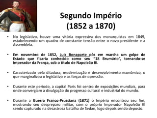 Segundo Império
(1852 a 1870)
• No legislativo, houve uma vitória expressiva dos monarquistas em 1849,
estabelecendo um quadro de constante tensão entre o novo presidente e a
Assembleia.
• Em novembro de 1852, Luis Bonaparte pôs em marcha um golpe de
Estado que ficaria conhecido como seu “18 Brumário”, tornando-se
imperador da França, sob o título de Napoleão III.
• Caracterizado pela ditadura, modernização e desenvolvimento econômico, o
que marginalizou o legislativo e as forças de opressão.
• Durante este período, a capital Paris foi centro de exposições mundiais, para
onde convergiam a divulgação do progresso cultural e industrial do mundo.
• Durante a Guerra Franco-Prussiana (1871) o Império encontrou seu fim,
mostrando seu despreparo militar, com o próprio Imperador Napoleão III
sendo capturado na desastrosa batalha de Sedan, logo depois sendo deposto.
 