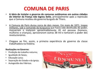 • A ideia de instalar o governo de comunas autônomas em outras cidades
do interior da França não logrou êxito, principalmente após a repressão
que a Comuna recebeu do governo burguês de Thiers.
• A Comuna de Paris durou cerca de dois meses. Em maio de 1871, tropas
militares, sob o comando da burguesia que havia sido destituída do poder,
massacram e mataram aproximadamente 20 mil pessoas (homens,
mulheres e crianças), aprisionaram outras 38 mil e tomaram o poder dos
revolucionários.
• Chegava ao fim, assim, a primeira experiência de governo da classe
trabalhadora na história.
COMUNA DE PARIS
Realizações no Governo:
• Proibição do trabalho noturno;
• Igualdade de Sexos;
• Educação Laica;
• Separação do Estado e da Igreja;
• Autogestão das Fábricas.
 