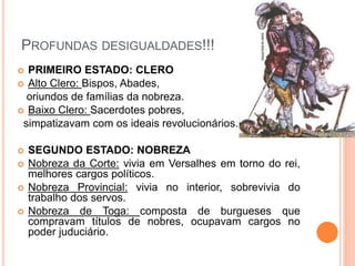 PROFUNDAS DESIGUALDADES!!!
 PRIMEIRO ESTADO: CLERO
 Alto Clero: Bispos, Abades,
oriundos de famílias da nobreza.
 Baixo Clero: Sacerdotes pobres,
simpatizavam com os ideais revolucionários.
 SEGUNDO ESTADO: NOBREZA
 Nobreza da Corte: vivia em Versalhes em torno do rei,
melhores cargos políticos.
 Nobreza Provincial: vivia no interior, sobrevivia do
trabalho dos servos.
 Nobreza de Toga: composta de burgueses que
compravam títulos de nobres, ocupavam cargos no
poder juduciário.
 