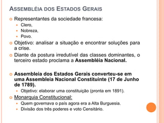 ASSEMBLÉIA DOS ESTADOS GERAIS
 Representantes da sociedade francesa:
 Clero,
 Nobreza,
 Povo.
 Objetivo: analisar a situação e encontrar soluções para
a crise.
 Diante da postura irredutível das classes dominantes, o
terceiro estado proclama a Assembléia Nacional.
 Assembleia dos Estados Gerais converteu-se em
uma Assembleia Nacional Constituinte (17 de Junho
de 1789).
 Objetivo: elaborar uma constituição (pronta em 1891).
 Monarquia Constitucional:
 Quem governava o país agora era a Alta Burguesia.
 Divisão dos três poderes e voto Censitário.
 