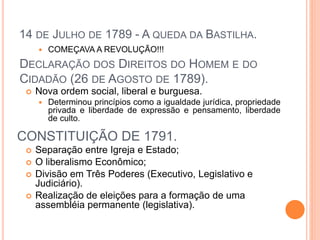14 DE JULHO DE 1789 - A QUEDA DA BASTILHA.
 COMEÇAVA A REVOLUÇÃO!!!
 Nova ordem social, liberal e burguesa.
 Determinou princípios como a igualdade jurídica, propriedade
privada e liberdade de expressão e pensamento, liberdade
de culto.
 Separação entre Igreja e Estado;
 O liberalismo Econômico;
 Divisão em Três Poderes (Executivo, Legislativo e
Judiciário).
 Realização de eleições para a formação de uma
assembléia permanente (legislativa).
DECLARAÇÃO DOS DIREITOS DO HOMEM E DO
CIDADÃO (26 DE AGOSTO DE 1789).
CONSTITUIÇÃO DE 1791.
 
