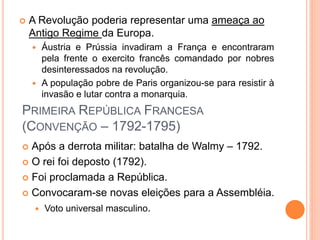  A Revolução poderia representar uma ameaça ao
Antigo Regime da Europa.
 Áustria e Prússia invadiram a França e encontraram
pela frente o exercito francês comandado por nobres
desinteressados na revolução.
 A população pobre de Paris organizou-se para resistir à
invasão e lutar contra a monarquia.
PRIMEIRA REPÚBLICA FRANCESA
(CONVENÇÃO – 1792-1795)
 Após a derrota militar: batalha de Walmy – 1792.
 O rei foi deposto (1792).
 Foi proclamada a República.
 Convocaram-se novas eleições para a Assembléia.
 Voto universal masculino.
 