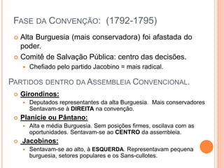  Alta Burguesia (mais conservadora) foi afastada do
poder.
 Comitê de Salvação Pública: centro das decisões.
 Chefiado pelo partido Jacobino = mais radical.
FASE DA CONVENÇÃO: (1792-1795)
PARTIDOS DENTRO DA ASSEMBLEIA CONVENCIONAL.
 Girondinos:
 Deputados representantes da alta Burguesia. Mais conservadores
Sentavam-se à DIREITA na convenção.
 Planície ou Pântano:
 Alta e média Burguesia. Sem posições firmes, oscilava com as
oportunidades. Sentavam-se ao CENTRO da assembleia.
 Jacobinos:
 Sentavam-se ao alto, à ESQUERDA. Representavam pequena
burguesia, setores populares e os Sans-cullotes.
 