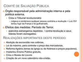 COMITÊ DE SALVAÇÃO PÚBLICA
 Órgão responsável pela administração interna e pela
política externa.
 Criou o Tribunal revolucionário
 Julgava e condenava qualquer pessoa contrária a revolução = Luiz XVI
tentou fugir da França e foi guilhotinado.
 Efeitos das medidas: Período do Terror.
 exércitos estrangeiros repelidos / contra-revolução e seus
líderes foram esmagados.
REALIZAÇÕES IMPORTANTES DESTE PERÍODO:
 Abolição da escravidão nas colônias,
 Lei do máximo, para controlar o preço das mercadorias,
 Reforma Agrária (terras da Igreja ou da Nobreza a preços populares),
 Implantou Ensino Público gratuito,
 Criou o Museu do Louvre.
 Criação de um novo calendário não-cristão.
 