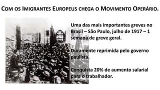 Uma das mais importantes greves no
Brasil – São Paulo, julho de 1917 – 1
semana de greve geral.
Duramente reprimida pelo governo
paulista.
Conquista 20% de aumento salarial
para o trabalhador.
COM OS IMIGRANTES EUROPEUS CHEGA O MOVIMENTO OPERÁRIO.
 