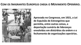 Aprovada no Congresso, em 1921, a Lei
de Expulsão de Estrangeiros que
permitia, entre outras coisas, a
deportação sumária de lideranças
envolvidas em distúrbios da ordem e o
fechamento de organizações operárias.
COM OS IMIGRANTES EUROPEUS CHEGA O MOVIMENTO OPERÁRIO.
 