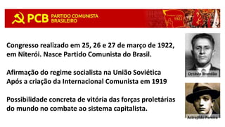 Congresso realizado em 25, 26 e 27 de março de 1922,
em Niterói. Nasce Partido Comunista do Brasil.
Afirmação do regime socialista na União Soviética
Após a criação da Internacional Comunista em 1919
Possibilidade concreta de vitória das forças proletárias
do mundo no combate ao sistema capitalista.
Octávio Brandão
Astrojildo Pereira
 