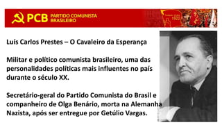 Luís Carlos Prestes – O Cavaleiro da Esperança
Militar e político comunista brasileiro, uma das
personalidades políticas mais influentes no país
durante o século XX.
Secretário-geral do Partido Comunista do Brasil e
companheiro de Olga Benário, morta na Alemanha
Nazista, após ser entregue por Getúlio Vargas.
 