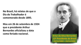 Artur da Silva Bernardes
12º Presidente do Brasil
15/11/1922 – 15/11/1926
No Brasil, há relatos de que o
Dia do Trabalhador é
comemorado desde 1895.
Mas em 26 de setembro de 1924
que o presidente Arthur
Bernardes oficializou a data
como feriado nacional.
 
