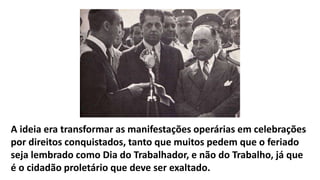A ideia era transformar as manifestações operárias em celebrações
por direitos conquistados, tanto que muitos pedem que o feriado
seja lembrado como Dia do Trabalhador, e não do Trabalho, já que
é o cidadão proletário que deve ser exaltado.
 