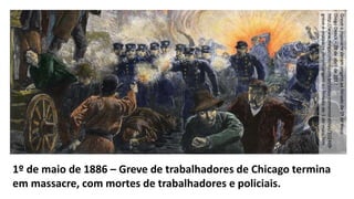 1º de maio de 1886 – Greve de trabalhadores de Chicago termina
em massacre, com mortes de trabalhadores e policiais.
Greveemassacrederamorigemaoferiadode1ºdemaio
DiegoDenck–28deabrilde2017
http://www.megacurioso.com.br/datas-comemorativas/102469-
greve-e-massacre-deram-origem-ao-feriado-de-1-de-maio.htm
 