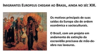 Os motivos principais de suas
saídas da Europa são de ordem
econômica e socioculturais.
O Brasil, com um projeto em
andamento de extinção da
escravidão precisava de mão-de-
obra nas lavouras.
IMIGRANTES EUROPEUS CHEGAM AO BRASIL, AINDA NO SÉC XIX.
 
