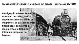 A imigração subvencionada se
estendeu de 1870 a 1930 e
visava a estimular a vinda de
imigrantes: as passagens eram
financiadas, bem como o
alojamento e o trabalho
inicial no campo ou na
lavoura.
IMIGRANTES EUROPEUS CHEGAM AO BRASIL, AINDA NO SÉC XIX.
 