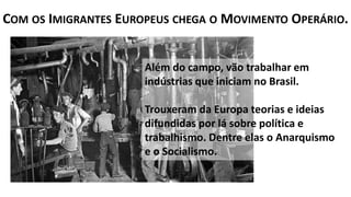 Além do campo, vão trabalhar em
indústrias que iniciam no Brasil.
Trouxeram da Europa teorias e ideias
difundidas por lá sobre política e
trabalhismo. Dentre elas o Anarquismo
e o Socialismo.
COM OS IMIGRANTES EUROPEUS CHEGA O MOVIMENTO OPERÁRIO.
 