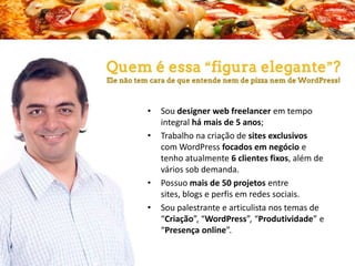 •
•

•

•

Sou designer web freelancer em tempo
integral há mais de 5 anos;
Trabalho na criação de sites exclusivos
com WordPress focados em negócio e
tenho atualmente 6 clientes fixos, além de
vários sob demanda.
Possuo mais de 50 projetos entre sites,
blogs e perfis em redes sociais.
Sou palestrante e articulista nos temas de
“Criação”, “WordPress”, “Produtividade” e
“Presença online”.

 