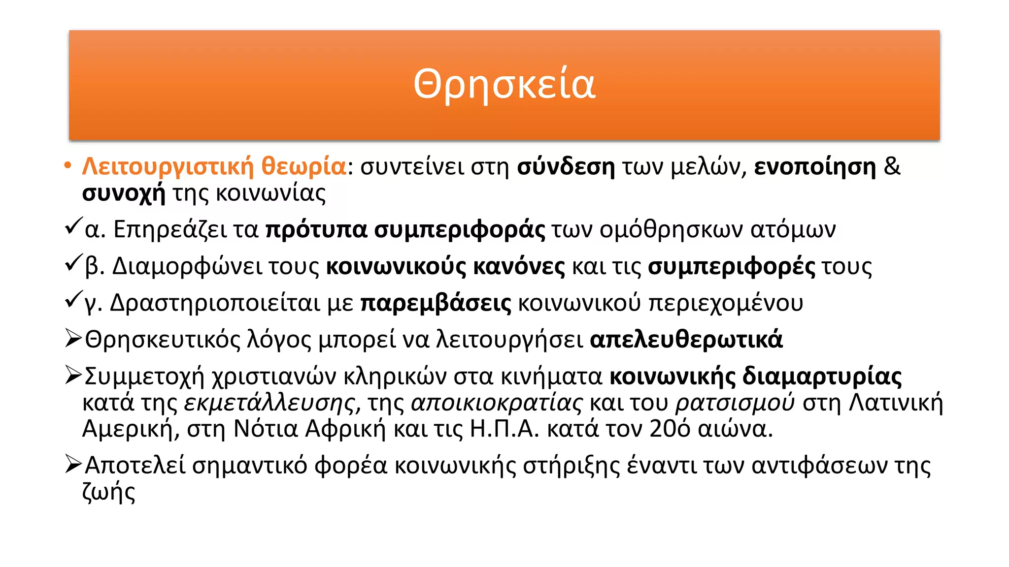 Θρησκεία
• Λειτουργιστική θεωρία: συντείνει στη σύνδεση των μελών, ενοποίηση &
συνοχή της κοινωνίας
α. Επηρεάζει τα πρότυπα συμπεριφοράς των ομόθρησκων ατόμων
β. Διαμορφώνει τους κοινωνικούς κανόνες και τις συμπεριφορές τους
γ. Δραστηριοποιείται με παρεμβάσεις κοινωνικού περιεχομένου
Θρησκευτικός λόγος μπορεί να λειτουργήσει απελευθερωτικά
Συμμετοχή χριστιανών κληρικών στα κινήματα κοινωνικής διαμαρτυρίας
κατά της εκμετάλλευσης, της αποικιοκρατίας και του ρατσισμού στη Λατινική
Αμερική, στη Νότια Αφρική και τις Η.Π.Α. κατά τον 20ό αιώνα.
Αποτελεί σημαντικό φορέα κοινωνικής στήριξης έναντι των αντιφάσεων της
ζωής
 