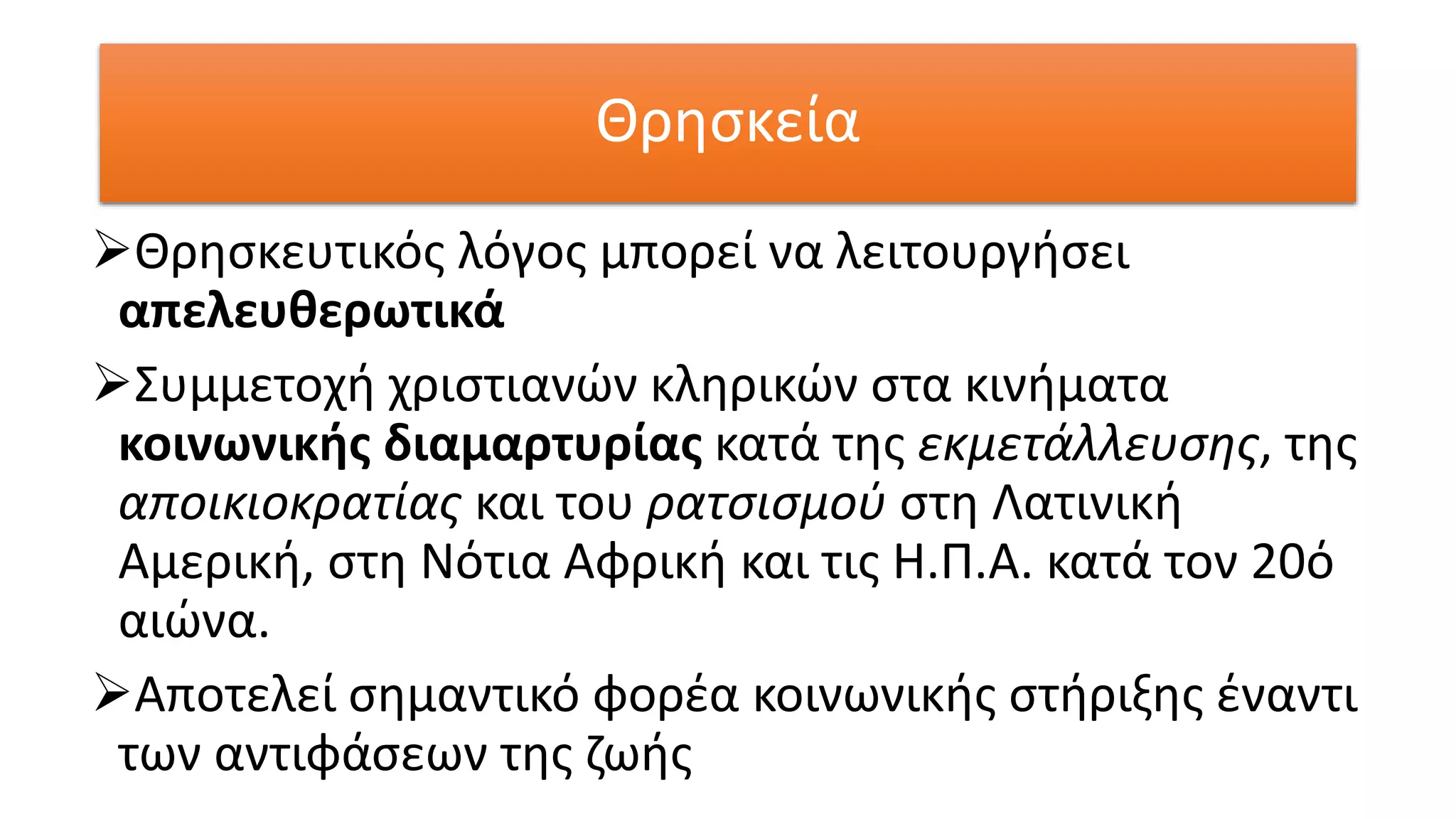 Θρησκεία
Θρησκευτικός λόγος μπορεί να λειτουργήσει
απελευθερωτικά
Συμμετοχή χριστιανών κληρικών στα κινήματα
κοινωνικής διαμαρτυρίας κατά της εκμετάλλευσης, της
αποικιοκρατίας και του ρατσισμού στη Λατινική
Αμερική, στη Νότια Αφρική και τις Η.Π.Α. κατά τον 20ό
αιώνα.
Αποτελεί σημαντικό φορέα κοινωνικής στήριξης έναντι
των αντιφάσεων της ζωής
 