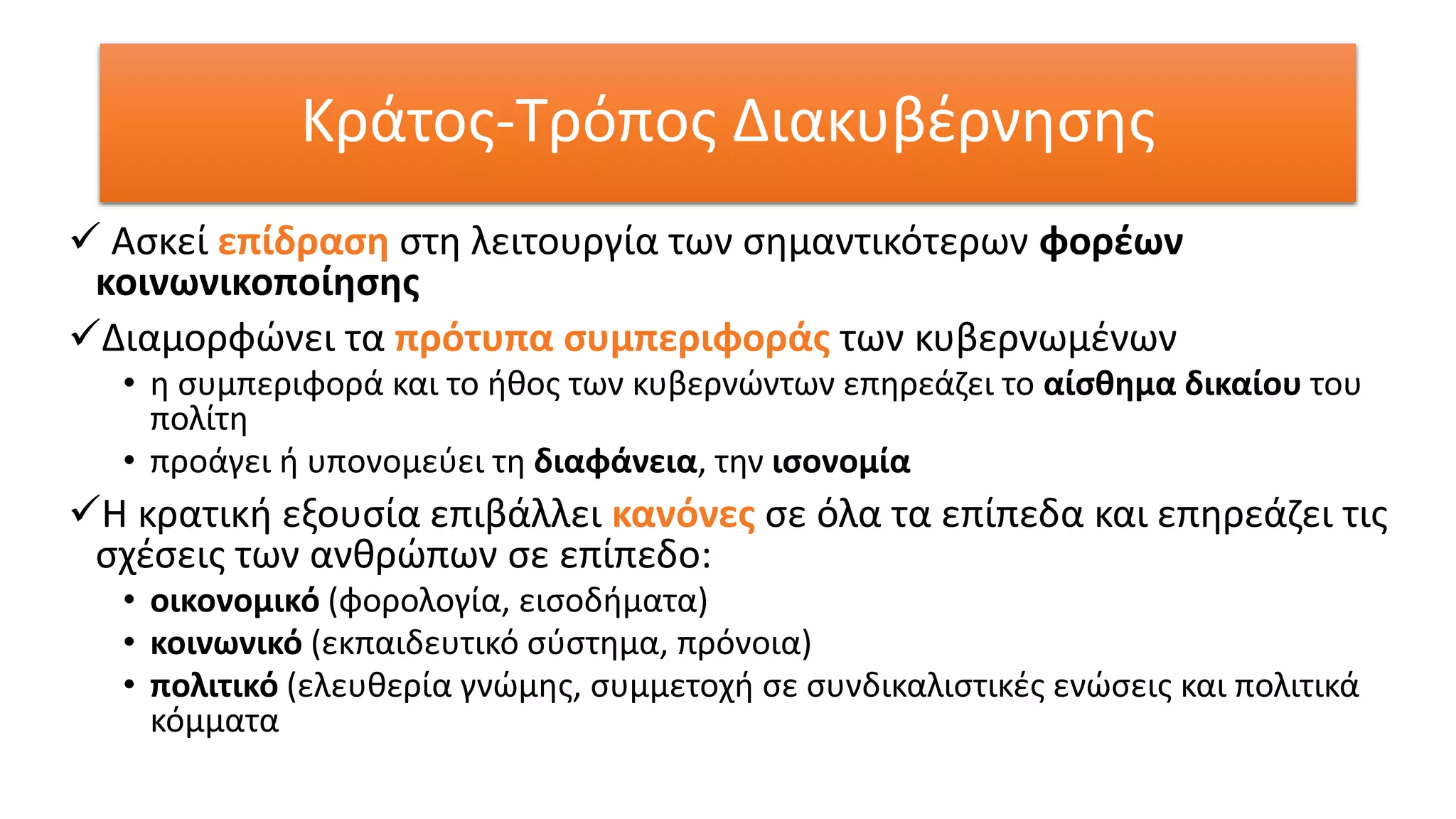 Κράτος-Τρόπος Διακυβέρνησης
 Ασκεί επίδραση στη λειτουργία των σημαντικότερων φορέων
κοινωνικοποίησης
Διαμορφώνει τα πρότυπα συμπεριφοράς των κυβερνωμένων
• η συμπεριφορά και το ήθος των κυβερνώντων επηρεάζει το αίσθημα δικαίου του
πολίτη
• προάγει ή υπονομεύει τη διαφάνεια, την ισονομία
Η κρατική εξουσία επιβάλλει κανόνες σε όλα τα επίπεδα και επηρεάζει τις
σχέσεις των ανθρώπων σε επίπεδο:
• οικονομικό (φορολογία, εισοδήματα)
• κοινωνικό (εκπαιδευτικό σύστημα, πρόνοια)
• πολιτικό (ελευθερία γνώμης, συμμετοχή σε συνδικαλιστικές ενώσεις και πολιτικά
κόμματα
 