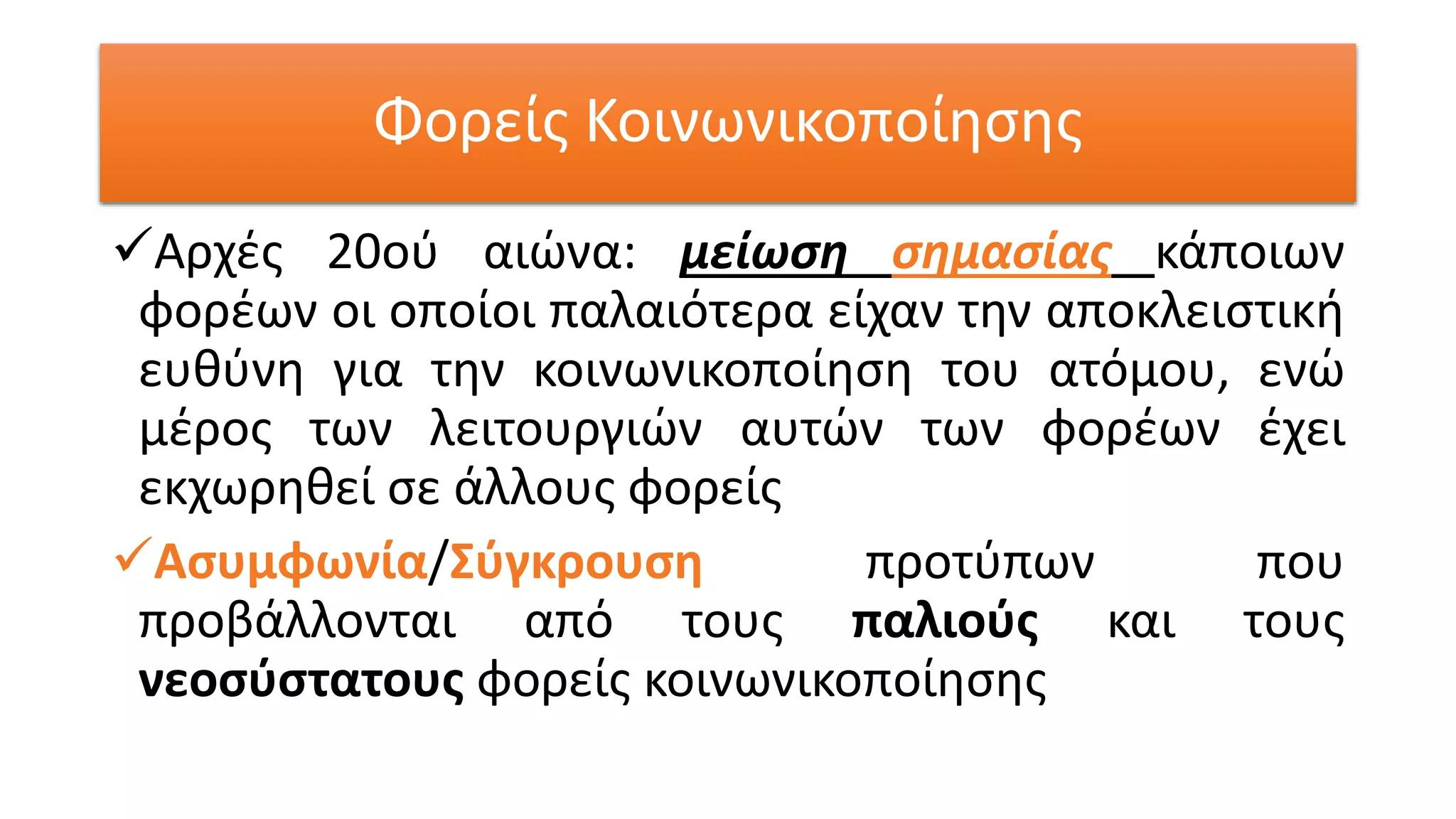 Φορείς Κοινωνικοποίησης
Αρχές 20ού αιώνα: μείωση σημασίας κάποιων
φορέων οι οποίοι παλαιότερα είχαν την αποκλειστική
ευθύνη για την κοινωνικοποίηση του ατόμου, ενώ
μέρος των λειτουργιών αυτών των φορέων έχει
εκχωρηθεί σε άλλους φορείς
Ασυμφωνία/Σύγκρουση προτύπων που
προβάλλονται από τους παλιούς και τους
νεοσύστατους φορείς κοινωνικοποίησης
 