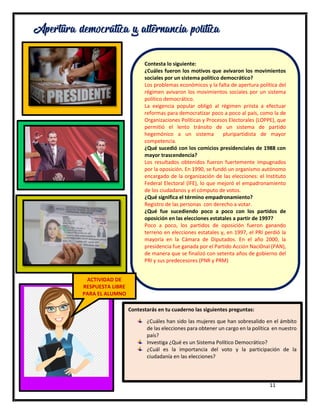 11
Apertura democrática y alternancia política
Contesta lo siguiente:
¿Cuáles fueron los motivos que avivaron los movimientos
sociales por un sistema político democrático?
Los problemas económicos y la falta de apertura política del
régimen avivaron los movimientos sociales por un sistema
político democrático.
La exigencia popular obligó al régimen priista a efectuar
reformas para democratizar poco a poco al país, como la de
Organizaciones Políticas y Procesos Electorales (LOPPE), que
permitió el lento tránsito de un sistema de partido
hegemónico a un sistema pluripartidista de mayor
competencia.
¿Qué sucedió con los comicios presidenciales de 1988 con
mayor trascendencia?
Los resultados obtenidos fueron fuertemente impugnados
por la oposición. En 1990, se fundó un organismo autónomo
encargado de la organización de las elecciones: el Instituto
Federal Electoral (IFE), lo que mejoró el empadronamiento
de los ciudadanos y el cómputo de votos.
¿Qué significa el término empadronamiento?
Registro de las personas con derecho a votar.
¿Qué fue sucediendo poco a poco con los partidos de
oposición en las elecciones estatales a partir de 1997?
Poco a poco, los partidos de oposición fueron ganando
terreno en elecciones estatales y, en 1997, el PRI perdió la
mayoría en la Cámara de Diputados. En el año 2000, la
presidencia fue ganada por el Partido Acción Naci0nal (PAN),
de manera que se finalizó con setenta años de gobierno del
PRI y sus predecesores (PNR y PRM)
Contestarás en tu cuaderno las siguientes preguntas:
¿Cuáles han sido las mujeres que han sobresalido en el ámbito
de las elecciones para obtener un cargo en la política en nuestro
país?
Investiga ¿Qué es un Sistema Político Democrático?
¿Cuál es la importancia del voto y la participación de la
ciudadanía en las elecciones?
ACTIVIDAD DE
RESPUESTA LIBRE
PARA EL ALUMNO
 