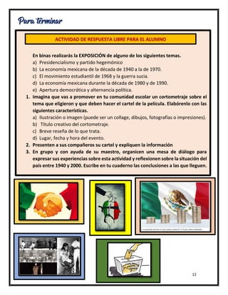 12
Para terminar
En binas realizarás la EXPOSICIÓN de alguno de los siguientes temas.
a) Presidencialismo y partido hegemónico
b) La economía mexicana de la década de 1940 a la de 1970.
c) El movimiento estudiantil de 1968 y la guerra sucia.
d) La economía mexicana durante la década de 1980 y de 1990.
e) Apertura democrática y alternancia política.
1. Imagina que vas a promover en tu comunidad escolar un cortometraje sobre el
tema que eligieron y que deben hacer el cartel de la película. Elabórenlo con las
siguientes características.
a) Ilustración o imagen (puede ser un collage, dibujos, fotografías o impresiones).
b) Título creativo del cortometraje.
c) Breve reseña de lo que trata.
d) Lugar, fecha y hora del evento.
2. Presenten a sus compañeros su cartel y expliquen la información
3. En grupo y con ayuda de su maestro, organicen una mesa de diálogo para
expresar sus experiencias sobre esta actividad y reflexionen sobre la situación del
país entre 1940 y 2000. Escribe en tu cuaderno las conclusiones a las que lleguen.
ACTIVIDAD DE RESPUESTA LIBRE PARA EL ALUMNO
 
