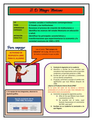 13
EJE Cambios sociales e instituciones contemporáneas
TEMA El Estado y las Instituciones
APRENDIZAJE
ESPERADO
Reconoce el proceso de creación de Instituciones e
identifica los avances del estado Mexicano en educación
y salud.
INTENCIÓN
DIDACTICA
Identificar las principales características y
transformaciones que experimentaron la economía y la
sociedad mexicana de 1940 a 1970
21. El Milagro Mexicano
Para empezar Lee el texto: “Del campo a la
industria” de la pág. 102 de tu libro
de texto y contesta lo que se pide.
1. Contesta lo siguiente en tu cuaderno
a) Identifica y escribe los tres cambios que
consideras más importantes entre el periodo
cardenista y el periodo posterior a 1940.
b) Escribe por qué son relevantes y coméntalo
con tus demás compañeros.
c) En grupo, comenten y escojan el cambio más
significativo que tuvo México después de
1940.
¿Qué es el Producto Interno Bruto (PIB)?
Es la suma del valor de los bienes y servicios
producidos en un año en un país. Este indicador nos
dice cuánto crece una economía.
a) Comenten en grupo los siguientes puntos.
Años en los que México tuvo mayor
crecimiento en el PIB.
De acuerdo con el texto, ¿qué
factores favorecieron el crecimiento
del PIB?, ¿por qué?
2. Escriban en su cuaderno la conclusión a la
que lleguen.
2. En equipo de tres integrantes, observen la
siguiente gráfica.
ACTIVIDAD DE
RESPUESTA LIBRE
PARA EL ALUMNO
 