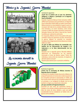 14
México y la Segunda] Guerra Mundial
Contesta lo siguiente:
¿Cuál fue el motivo por el que los alemanes
obligaron a México a participar en la Segunda
Guerra Mundial?
Cuando el general Manuel Ávila Camacho (1940-
1946) tomó posesión de la presidencia, la Segunda
Guerra Mundial (1939-1945) ya había comenzado.
México declaró su neutralidad en la guerra, pero se
incorporó del lado de los aliados (Estados unidos,
Gran Bretaña y la Unión Soviética, entre otros)
cuando en 1942 dos buqyes petroleros mexicanos,
llamados Potrero del Llano y Faja de Oro, fueron
hundidos por submarinos alemanes.
En respuesta, México envió al Escuadrón 201 para
combatir contra los japoneses en Asia. Al terminar
la guerra, México se convirtió en miembro
fundador de la Organización de las Naciones Unidas
(ONU) en 1945.
¿A qué se debe que México ha mantenido una
política de no intervención de respeto a la
soberanía y a la libre determinación de los
pueblos?
Después de la segunda guerra Mundial México
determinó no involucrarse en las Guerras
Honrando el lema de Benito Juárez “Entre los
individuos, como entre las naciones, el respeto al
derecho ajeno es la paz”
Nuestro país destaca por su posición antibélica.
ESCUADRÓN 201
La economía durante la
Segunda Guerra Mundial
Contesta lo siguiente:
¿Cómo fue la economía de México durante la
Segunda Guerra mundial?
La alianza con estados Unidos favoreció a México. Se
estipuló finalmente el monto de la indemnización de
las compañías petroleras expropiadas en 1938, que
fue mucho menor del que las compañías pidieron en
un principio, y se renegoció la deuda, con lo cual
también se logró una importante reducción.
¿En que consistió el Programa Bracero?
Consistió en que miles de mexicanos fueran a
trabajar a los campos estadounidenses para suplir la
falta de mano de obra, debido a que una parte
considerable de los ciudadanos se habían ido a la
guerra como soldados.
 
