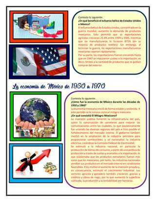 15
Contesta lo siguiente:
¿En qué benefició el esfuerzo bélico de Estados Unidos
a México?
El esfuerzo bélico de Estados Unidos, concentrado en la
guerra mundial, aumentó la demanda de productos
mexicanos. Esto permitió que as exportaciones
agrícolas crecieran 21.4% entre 1939 y 1945, mientras
que las manufactureras lo hicieron 875% (en su
mayoría de productos textiles). Sin embargo, al
terminar la guerra, las exportaciones manufactureras
mexicanas cayeron rápidamente.
Por su parte, las importaciones fueron creciendo hasta
que en 1947 se impusieron cuotas a la importación, es
decir, límites a la cantidad de productos que se podían
comprar del exterior.
La economía de México de 1950 a 1970
Contesta lo siguiente:
¿Cómo fue la economía de México durante las décadas de
1950 y 1960?
La economía mexicana creció de forma estable y sostenida. A
este periodo se le conoce como el milagro mexicano.
¿En qué consistió El Milagro Mexicano?
La inversión pública fomentó la infraestructura del país,
como la construcción de carreteras para mejorar las
comunicaciones entre las ciudades, lo que paulatinamente
fue uniendo las diversas regiones del país e hizo posible el
fortalecimiento del mercado interno. El gobierno también
invirtió en la ampliación de la industria petrolera para
proporcionar combustibles y se nacionalizó la industria
eléctrica, creándose la Comisión Federal de Electricidad.
Se estimuló a la industria nacional, en particular la
producción de bienes de consumo, a partir de una política de
protección a través de cuotas y aranceles a la importación, lo
que ocasionaba que los productos extranjeros fueron más
caros que los mexicanos; por tanto, las industrias nacionales
vendían sus productos en el mercado interno en condiciones
favorables. Esto motivó el aumento de la inversión privada y,
en consecuencia, estimuló el crecimiento industrial. Los
sectores agrícola y ganadero también crecieron, gracias a
créditos y obras de riego, por lo que aumentó la superficie
cultivada, la producción y la rentabilidad por hectárea.
 